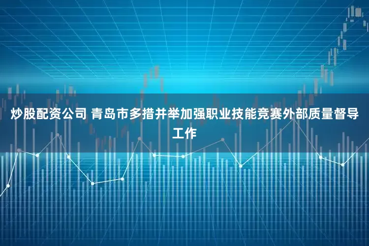 炒股配资公司 青岛市多措并举加强职业技能竞赛外部质量督导工作