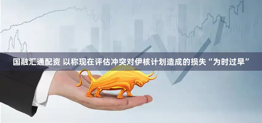 国融汇通配资 以称现在评估冲突对伊核计划造成的损失“为时过早”