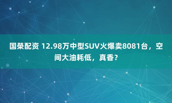 国榮配资 12.98万中型SUV火爆卖8081台，空间大油耗低，真香？