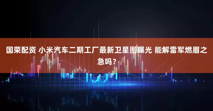 国荣配资 小米汽车二期工厂最新卫星图曝光 能解雷军燃眉之急吗？