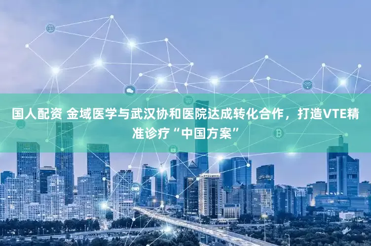国人配资 金域医学与武汉协和医院达成转化合作，打造VTE精准诊疗“中国方案”
