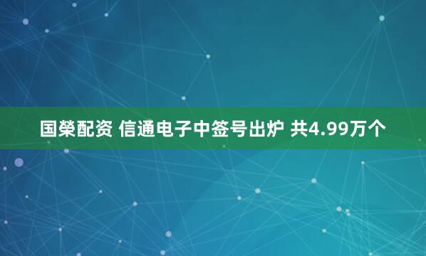 国榮配资 信通电子中签号出炉 共4.99万个