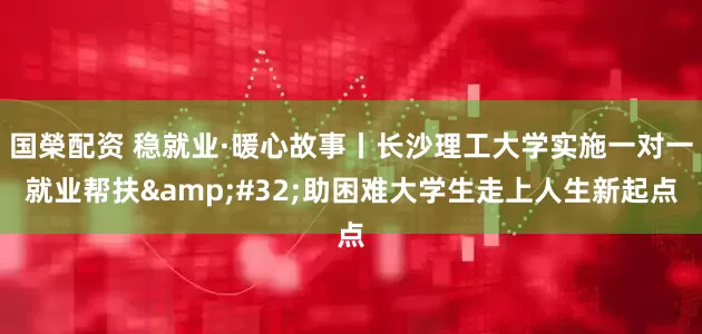 国榮配资 稳就业·暖心故事丨长沙理工大学实施一对一就业帮扶&#32;助困难大学生走上人生新起点