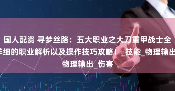 国人配资 寻梦丝路：五大职业之大刀重甲战士全网最详细的职业解析以及操作技巧攻略！_技能_物理输出_伤害