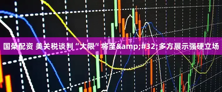 国榮配资 美关税谈判“大限”将至&#32;多方展示强硬立场