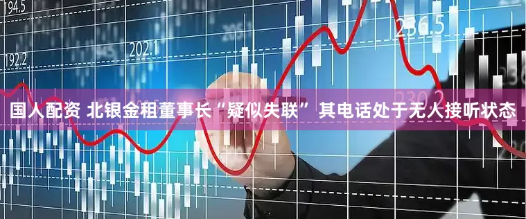 国人配资 北银金租董事长“疑似失联” 其电话处于无人接听状态