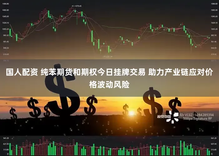 国人配资 纯苯期货和期权今日挂牌交易 助力产业链应对价格波动风险