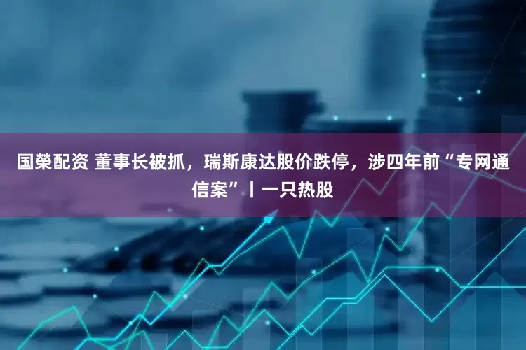 国榮配资 董事长被抓，瑞斯康达股价跌停，涉四年前“专网通信案”丨一只热股