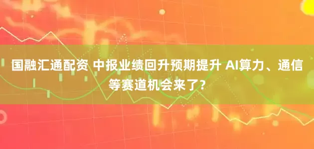 国融汇通配资 中报业绩回升预期提升 AI算力、通信等赛道机会来了?