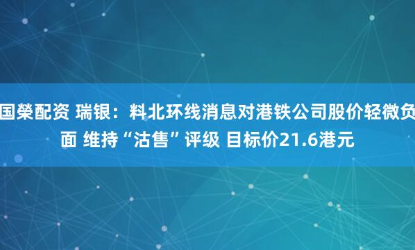 国榮配资 瑞银：料北环线消息对港铁公司股价轻微负面 维持“沽售”评级 目标价21.6港元