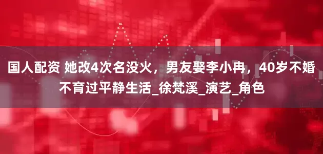 国人配资 她改4次名没火，男友娶李小冉，40岁不婚不育过平静生活_徐梵溪_演艺_角色