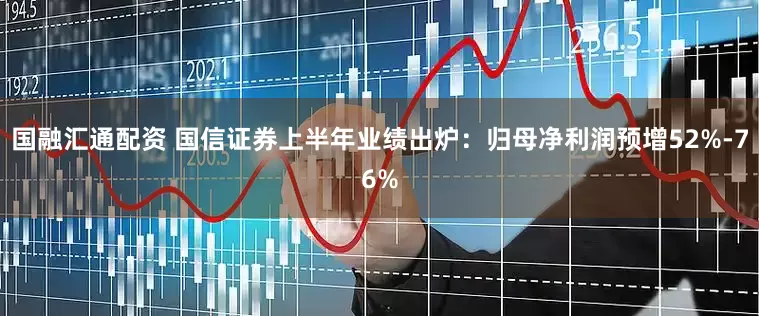 国融汇通配资 国信证券上半年业绩出炉：归母净利润预增52%-76%