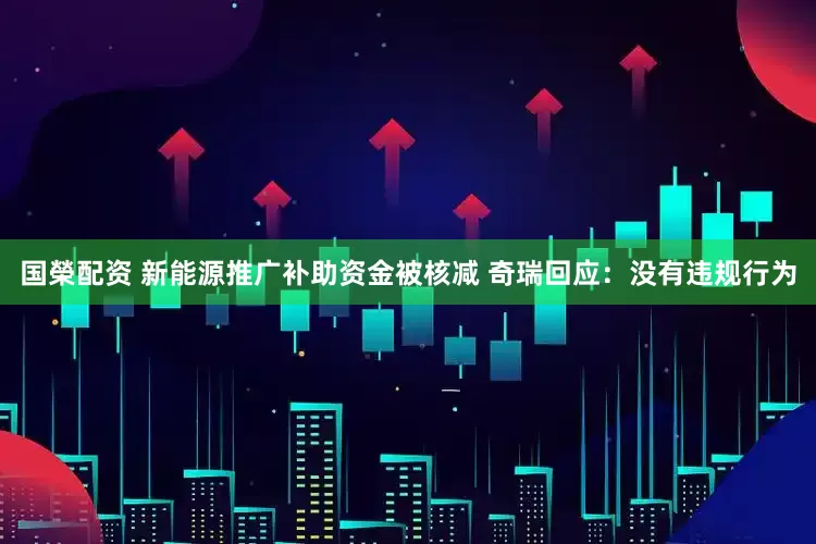 国榮配资 新能源推广补助资金被核减 奇瑞回应：没有违规行为