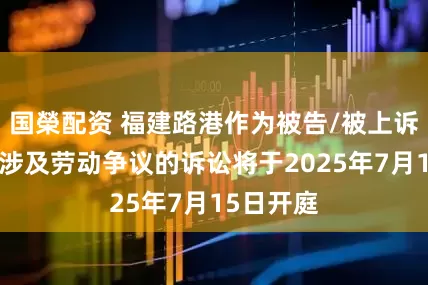 国榮配资 福建路港作为被告/被上诉人的1起涉及劳动争议的诉讼将于2025年7月15日开庭