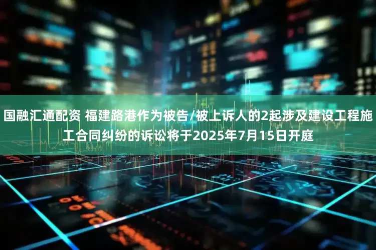 国融汇通配资 福建路港作为被告/被上诉人的2起涉及建设工程施工合同纠纷的诉讼将于2025年7月15日开庭