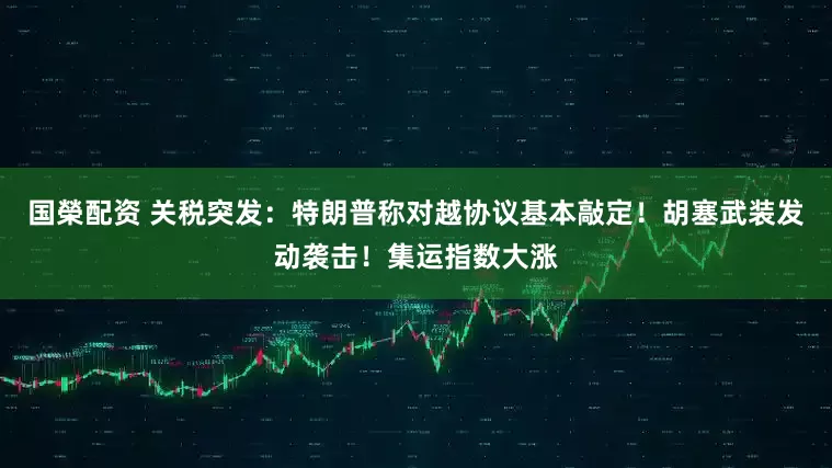 国榮配资 关税突发：特朗普称对越协议基本敲定！胡塞武装发动袭击！集运指数大涨