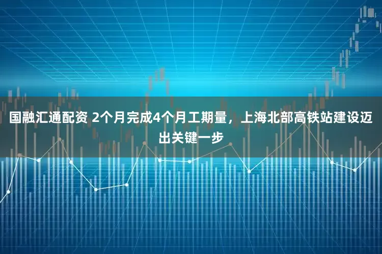 国融汇通配资 2个月完成4个月工期量，上海北部高铁站建设迈出关键一步