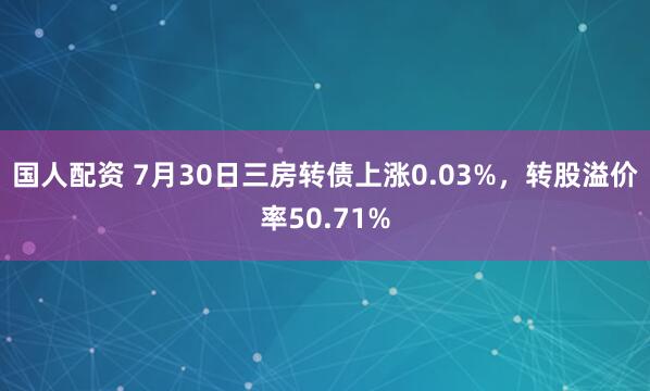 国人配资 7月30日三房转债上涨0.03%，转股溢价率50.71%