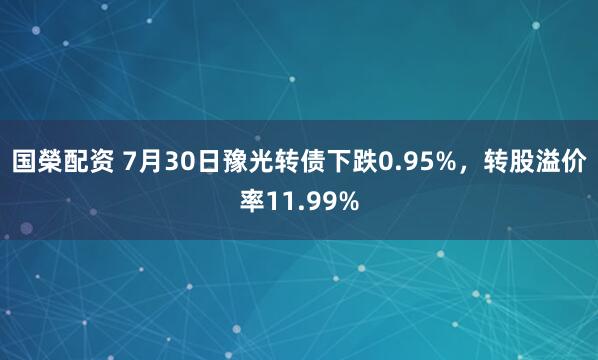 国榮配资 7月30日豫光转债下跌0.95%，转股溢价率11.99%