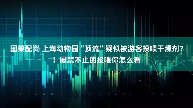 国榮配资 上海动物园“顶流”疑似被游客投喂干燥剂？！屡禁不止的投喂你怎么看