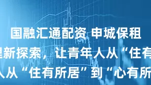 国融汇通配资 申城保租房社区管理新探索，让青年人从“住有所居”到“心有所属”