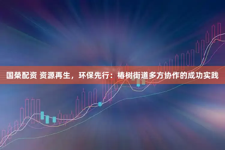 国榮配资 资源再生，环保先行：椿树街道多方协作的成功实践