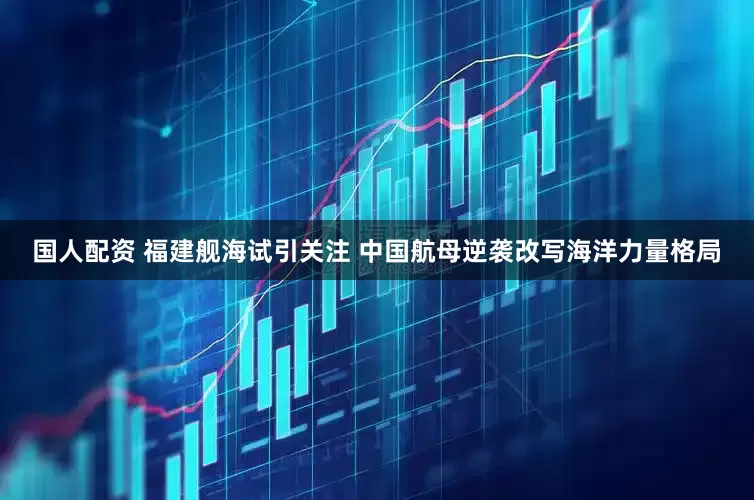 国人配资 福建舰海试引关注 中国航母逆袭改写海洋力量格局