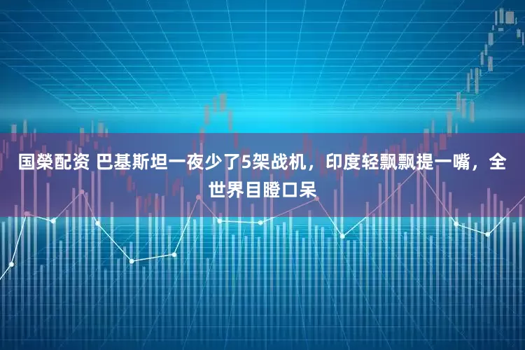国榮配资 巴基斯坦一夜少了5架战机，印度轻飘飘提一嘴，全世界目瞪口呆