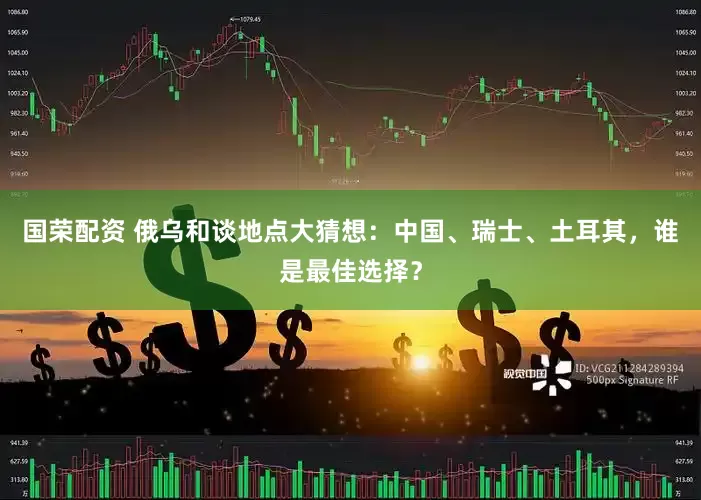 国荣配资 俄乌和谈地点大猜想：中国、瑞士、土耳其，谁是最佳选择？