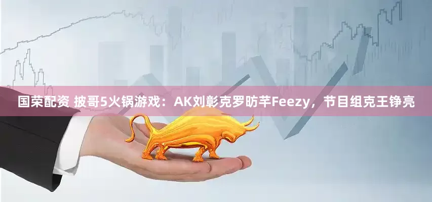 国荣配资 披哥5火锅游戏：AK刘彰克罗昉芊Feezy，节目组克王铮亮