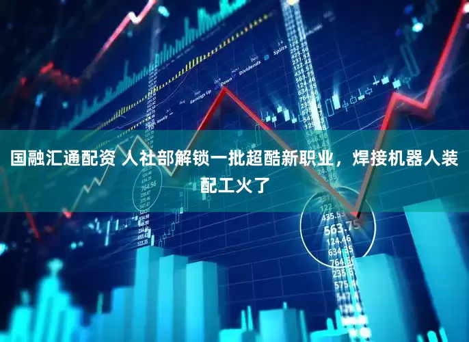 国融汇通配资 人社部解锁一批超酷新职业，焊接机器人装配工火了