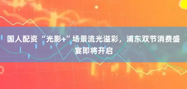 国人配资 “光影+”场景流光溢彩，浦东双节消费盛宴即将开启