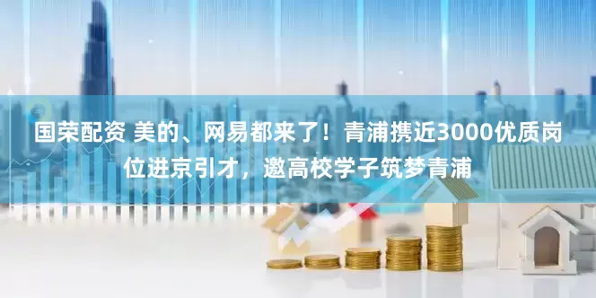国荣配资 美的、网易都来了！青浦携近3000优质岗位进京引才，邀高校学子筑梦青浦