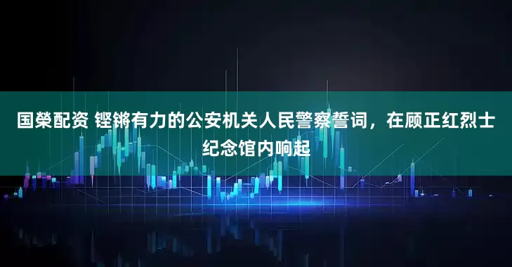 国榮配资 铿锵有力的公安机关人民警察誓词，在顾正红烈士纪念馆内响起