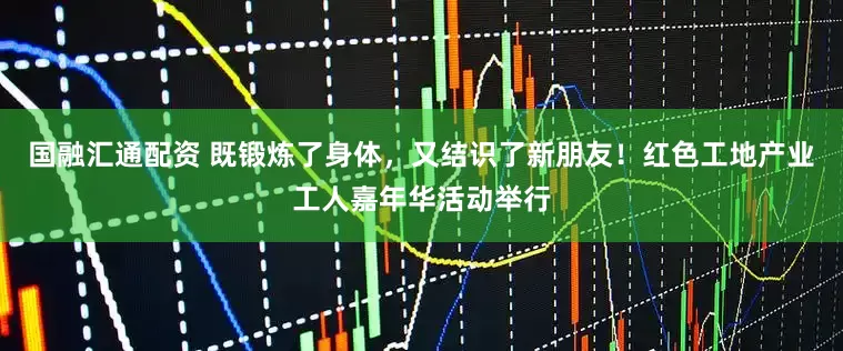 国融汇通配资 既锻炼了身体，又结识了新朋友！红色工地产业工人嘉年华活动举行