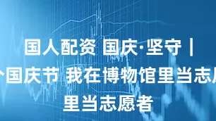 国人配资 国庆·坚守｜这个国庆节 我在博物馆里当志愿者