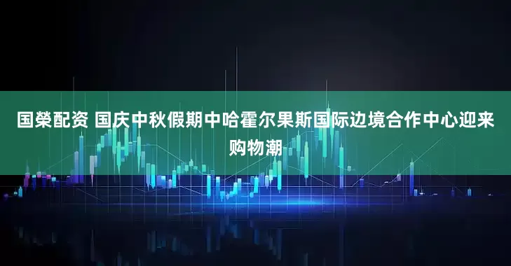 国榮配资 国庆中秋假期中哈霍尔果斯国际边境合作中心迎来购物潮