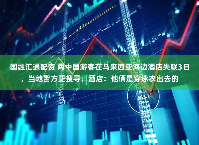 国融汇通配资 两中国游客在马来西亚海边酒店失联3日，当地警方正搜寻，酒店：他俩是穿泳衣出去的