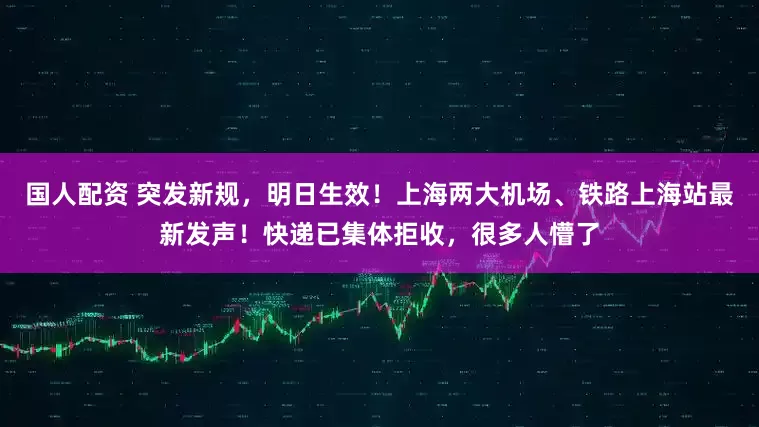 国人配资 突发新规，明日生效！上海两大机场、铁路上海站最新发声！快递已集体拒收，很多人懵了