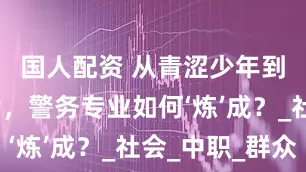 国人配资 从青涩少年到铁血卫士，警务专业如何‘炼’成？_社会_中职_群众