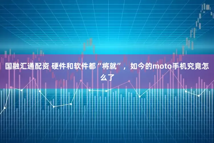 国融汇通配资 硬件和软件都“将就”，如今的moto手机究竟怎么了