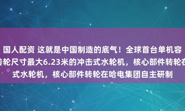 国人配资 这就是中国制造的底气！全球首台单机容量最大500兆瓦、转轮尺寸最大6.23米的冲击式水轮机，核心部件转轮在哈电集团自主研制