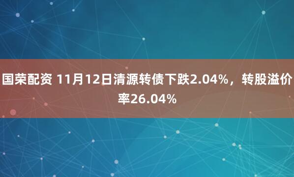 国荣配资 11月12日清源转债下跌2.04%，转股溢价率26.04%