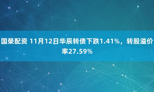 国榮配资 11月12日华辰转债下跌1.41%，转股溢价率27.59%
