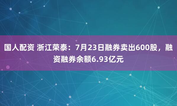 国人配资 浙江荣泰：7月23日融券卖出600股，融资融券余额6.93亿元