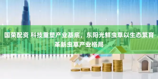 国荣配资 科技重塑产业基底，东阳光鲜虫草以生态繁育革新虫草产业格局