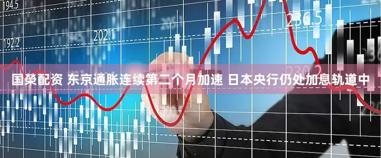 国榮配资 东京通胀连续第二个月加速 日本央行仍处加息轨道中