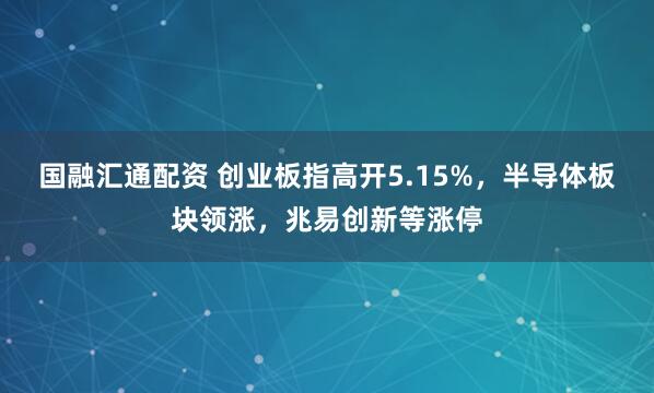国融汇通配资 创业板指高开5.15%，半导体板块领涨，兆易创新等涨停