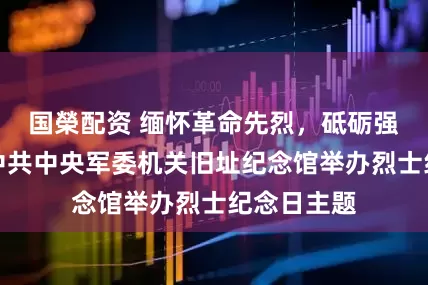 国榮配资 缅怀革命先烈,砥砺强军初心,中共中央军委机关旧址纪念馆举办烈士纪念日主题