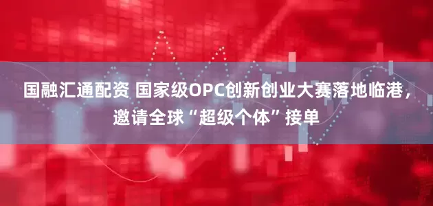 国融汇通配资 国家级OPC创新创业大赛落地临港，邀请全球“超级个体”接单